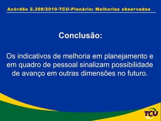 Acórdão 2.308/2010-TCU-Plenário: Melhorias observadas Conclusão: Os indicativos de melhoria em planejamento e em quadro de pessoal sinalizam possibilidade de avanço em outras dimensões no futuro. 