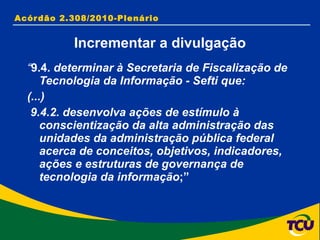 “ 9.4.  determinar à Secretaria de Fiscalização de Tecnologia da Informação - Sefti que: (...) 9.4.2. desenvolva ações de estímulo à conscientização da alta administração das unidades da administração pública federal acerca de conceitos, objetivos, indicadores, ações e estruturas de governança de tecnologia da informação ;” Acórdão 2.308/2010-Plenário Incrementar a divulgação 