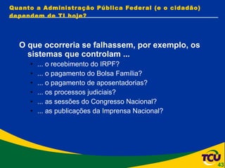 Quanto a Administração Pública Federal (e o cidadão) dependem de TI hoje? O que ocorreria se falhassem, por exemplo, os sistemas que controlam ... ... o recebimento do IRPF? ... o pagamento do Bolsa Família? ... o pagamento de aposentadorias? ... os processos judiciais? ... as sessões do Congresso Nacional? ... as publicações da Imprensa Nacional? 