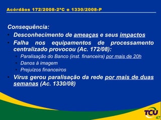 Acórdãos 172/2008-2ªC e 1330/2008-P Consequência: Desconhecimento de  ameaças  e seus  impactos Falha nos equipamentos de processamento centralizado provocou (Ac. 172/08): Paralisação do Banco (inst. financeira)  por mais de 20h Danos à imagem Prejuízos financeiros Vírus gerou paralisação da rede  por mais de duas semanas  (Ac. 1330/08) 