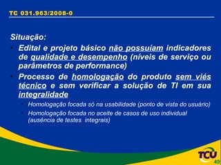 TC 031.963/2008-0 Situação: Edital e projeto básico  não possuíam  indicadores de  qualidade e desempenho  (níveis de serviço ou parâmetros de performance)  Processo de  homologação  do produto  sem viés técnico  e sem verificar a solução de TI em sua  integralidade Homologação focada só na usabilidade (ponto de vista do usuário) Homologação focada no aceite de casos de uso individual (ausência de testes  integrais) 
