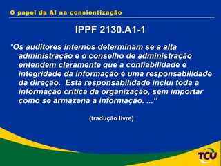 “ Os auditores internos determinam se a  alta administração e o conselho de administração entendem claramente  que a confiabilidade e integridade da informação é uma responsabilidade da direção.  Esta responsabilidade inclui toda a informação crítica da organização, sem importar como se armazena a informação. ...”  (tradução livre)  O papel da AI na consientização IPPF 2130.A1-1 