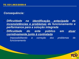 TC 031.963/2008-0 Consequência: Dificuldade na  identificação antecipada  de  inconsistências e problemas  de funcionamento e performance para a solução integrada Dificuldade do ente público em  atuar corretivamente junto à contratada Impossibilitando a correção dos problemas de funcionamento 