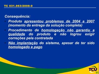 TC 031.963/2008-0 Consequência: Produto  apresentou problemas de 2004 a 2007  (momento da entrega da solução completa) Procedimento de  homologação não garantiu a qualidade  do produto e não logrou exigir correções pela contratada Não implantação  do sistema, apesar de ter sido  homologado e pago 