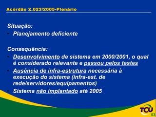 Acórdão 2.023/2005-Plenário Situação: Planejamento deficiente Consequência: Desenvolvimento  de sistema em 2000/2001, o qual é considerado relevante e  passou pelos testes Ausência de infra-estrutura  necessária à execução do sistema (infra-est. de rede/servidores/equipamentos) Sistema  não implantado  até 2005 