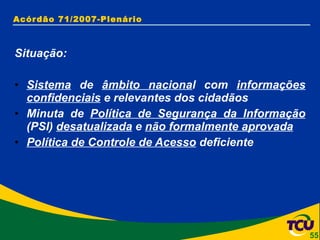 Acórdão 71/2007-Plenário Situação: Sistema  de  âmbito naciona l com  informações confidenciais  e relevantes dos cidadãos Minuta de  Política de Segurança da Informação  (PSI)  desatualizada  e  não formalmente aprovada Política de Controle de Acesso  deficiente 