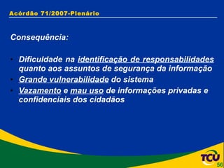 Acórdão 71/2007-Plenário Consequência: Dificuldade na  identificação de responsabilidades  quanto aos assuntos de segurança da informação Grande vulnerabilidade  do sistema Vazamento  e  mau uso  de informações privadas e confidenciais dos cidadãos 