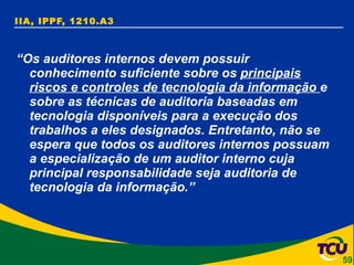 IIA, IPPF, 1210.A3 “ Os auditores internos devem possuir conhecimento suficiente sobre os  principais riscos e controles de tecnologia da informação  e sobre as técnicas de auditoria baseadas em tecnologia disponíveis para a execução dos trabalhos a eles designados. Entretanto, não se espera que todos os auditores internos possuam a especialização de um auditor interno cuja principal responsabilidade seja auditoria de tecnologia da informação.” 