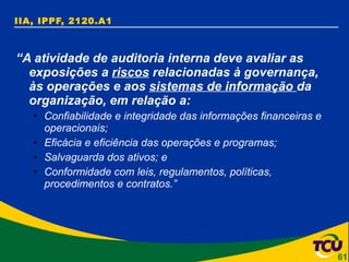 IIA, IPPF, 2120.A1 “ A atividade de auditoria interna deve avaliar as exposições a  riscos  relacionadas à governança, às operações e aos  sistemas de informação  da organização, em relação a: Confiabilidade e integridade das informações financeiras e operacionais; Eficácia e eficiência das operações e programas; Salvaguarda dos ativos; e Conformidade com leis, regulamentos, políticas, procedimentos e contratos.”   