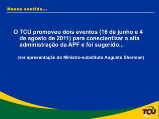 O TCU promoveu dois eventos (16 de junho e 4 de agosto de 2011) para conscientizar a alta administração da APF e foi sugerido...  (ver apresentação do Ministro-substituto Augusto Sherman)  Nesse sentido... 