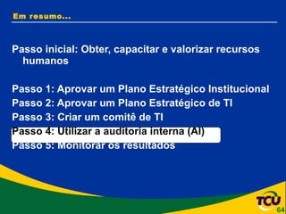 Em resumo... Passo inicial: Obter, capacitar e valorizar recursos humanos Passo 1: Aprovar um Plano Estratégico Institucional Passo 2: Aprovar um Plano Estratégico de TI Passo 3: Criar um comitê de TI Passo 4: Utilizar a auditoria interna (AI) Passo 5: Monitorar os resultados 