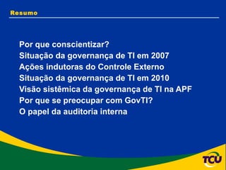 Resumo Por que conscientizar? Situação da governança de TI em 2007 Ações indutoras do Controle Externo Situação da governança de TI em 2010 Visão sistêmica da governança de TI na APF Por que se preocupar com GovTI? O papel da auditoria interna 