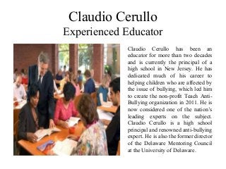 Claudio Cerullo
Experienced Educator
Claudio Cerullo has been an
educator for more than two decades
and is currently the principal of a
high school in New Jersey. He has
dedicated much of his career to
helping children who are affected by
the issue of bullying, which led him
to create the non-profit Teach Anti-
Bullying organization in 2011. He is
now considered one of the nation’s
leading experts on the subject.
Claudio Cerullo is a high school
principal and renowned anti-bullying
expert. He is also the former director
of the Delaware Mentoring Council
at the University of Delaware.
 