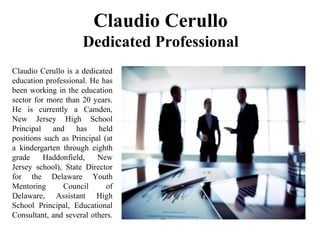 Claudio Cerullo
Dedicated Professional
Claudio Cerullo is a dedicated
education professional. He has
been working in the education
sector for more than 20 years.
He is currently a Camden,
New Jersey High School
Principal and has held
positions such as Principal (at
a kindergarten through eighth
grade Haddonfield, New
Jersey school), State Director
for the Delaware Youth
Mentoring Council of
Delaware, Assistant High
School Principal, Educational
Consultant, and several others.
 