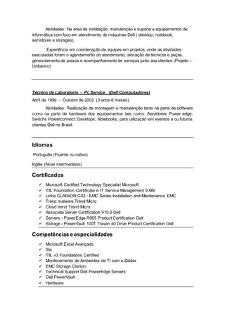 Atividades: Na área de instalação, manutenção e suporte a equipamentos de
informática com foco em atendimento de máquinas Dell ( desktop, notebook,
servidores e storages).
Experiência em coordenação de equipes em projetos, onde as atividades
executadas foram o agendamento do atendimento, alocação de técnicos e peças,
gerenciamento de prazos e acompanhamento de serviços junto aos clientes.(Projeto –
Unibanco)
Técnico de Laboratório - Pc Service (Dell Computadores)
Abril de 1999 - Outubro de 2002 (3 anos 6 meses)
Atividades: Realização de montagem e manutenção tanto na parte de software
como na parte de hardware dos equipamentos tais como: Servidores Power edge;
Switchs Powerconnect; Desktops; Notebooks; para utilização em eventos e ou futuros
clientes Dell no Brasil.
Idiomas
Português (Fluente ou nativo)
Inglês (Nível intermediário)
Certificados
 Microsoft Certified Technology Specialist Microsoft
 ITIL Foundation Certificate in IT Service Management EXIN
 Linha CLARiiON CX3 - EMC Series Installation and Maintenance EMC
 Trend malware Trend Micro
 Cloud trend Trend Micro
 Associate Server Certification V10.0 Dell
 Servers - PowerEdge R905 Product Certification Dell
 Storage - PowerVault 100T Travan 40 Drive Product Certification Dell
Competências e especialidades
 Microsoft Excel Avançado
 Sla
 ITIL v3 Foundations Certified
 Monitoramento de Ambientes de TI com o Zabbix
 EMC Storage Clariion
 Technical Support Dell PowerEdge Servers
 Dell PowerVault
 Hardware
 