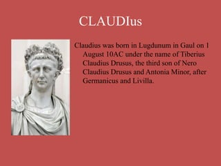 CLAUDIus
Claudius was born in Lugdunum in Gaul on 1
August 10AC under the name of Tiberius
Claudius Drusus, the third son of Nero
Claudius Drusus and Antonia Minor, after
Germanicus and Livilla.
 
