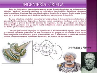 Entre los historiadores hay cierta discrepancia acerca de quién fue el autor de un breve artículo
intitulado “Mecánica”; aunque la mayoría de los historiadores dan el crédito a Estratón de Lámpsakos,
otros lo acreditan a Aristóteles. Esta incertidumbre acerca de quién fue el autor es desafortunada, debido
a que por lo general se acepta que la Mecánica fue el primer texto conocido de ingeniería.
En este artículo se estudiaban conceptos tan fundamentales de la ingeniería como la teoría de la
palanca. También contiene un diagrama que ilustra un tren de tres engranes mostrados como círculos, lo
que constituye la primera descripción conocida de engranajes. Es más que probable que éstos no
tuvieran dientes, por lo que tuvo que ocurrir mucho deslizamiento antes de que se conociera la ventaja de
los dientes y la manera de producirlos.
La mayor aportación de los griegos a la ingeniería fue el descubrimiento de la propia ciencia. Platón
y su alumno Aristóteles quizás sean los más conocidos de los griegos por su doctrina de que hay un
orden congruente en la naturaleza que se puede conocer. Para la existencia de la ciencia es necesario
creer en un orden consistente, repetible en la naturaleza, en forma de las leyes naturales.
INGENIERÍA GRIEGA
Aristóteles y Plantón
 