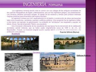 Los ingenieros romanos tenían más en común con sus colegas de las antiguas sociedades de
las cuencas hidrográficas de Egipto y Mesopotamia, que con los ingenieros griegos, sus predecesores.
Los romanos utilizaron principios simples, el trabajo de los esclavos y tiempo para producir extensas
mejoras prácticas para el beneficio del Imperio Romano.
la ingeniería romana era civil, especialmente en el diseño y construcción de obras permanentes
tales como acueductos, carreteras, puentes y edificios públicos. Una excepción fue la ingeniería militar,
y otra menor, por ejemplo, la galvanización. La profesión de “architectus" era respetada y popular; en
efecto, Druso, hijo del emperador Tiberio, era arquitecto.
Una innovación interesante de los arquitectos de esa época fue la reinvención de la calefacción
doméstica central indirecta, que se había usado originalmente cerca de 1200 a. de J.C., en
Beycesultan, Turquía. La invención original ocurrió ‘cuando debido a la falta de comunicaciones y de
protección a las patentes
Acueducto
INGENIERÍA romana
Edificios Públicos
Carretera
 