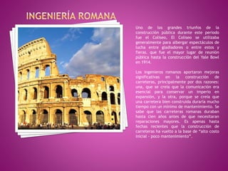 Uno de los grandes triunfos de la
construcción pública durante este periodo
fue el Coliseo, El Coliseo se utilizaba
generalmente para albergar espectáculos de
lucha entre gladiadores o entre estos y
fieras. que fue el mayor lugar de reunión
pública hasta la construcción del Yale Bowl
en 1914.
Los ingenieros romanos aportaron mejoras
significativas en la construcción de
carreteras, principalmente por dos razones:
una, que se creía que la comunicación era
esencial para conservar un imperio en
expansión, y la otra, porque se creía que
una carretera bien construida duraría mucho
tiempo con un mínimo de mantenimiento. Se
sabe que las carreteras romanas duraban
hasta cien años antes de que necesitaran
reparaciones mayores. Es apenas hasta
fechas recientes que la construcción de
carreteras ha vuelto a la base de “alto costo
inicial - poco mantenimiento”.
 