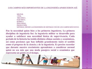 Fue la necesidad quien hizo a los primeros ingenieros. La primera
disciplina de ingeniería fue: la ingeniería militar se desarrollo para
ayudar a satisfacer una necesidad básica de supervivencia. Cada
periodo de la historia ha tenido distintos climas sociales y económicos,
así como presiones que han influido grandemente tanto el sentido
como el progreso de la ciencia y de la ingeniería. Es preciso recordar
que durante nuestro crecimiento aprendemos a considerar normal
quizá no sea más que una moda pasajera social o económica que
representa un punto en el tiempo.
 