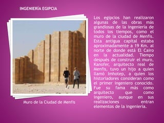 Los egipcios han realizaron
algunas de las obras más
grandiosas de la ingeniería de
todos los tiempos, como el
muro de la ciudad de Menfis.
Esta antigua capital estaba
aproximadamente a 19 Km. al
norte de donde está El Cairo
en la actualidad. Tiempo
después de construir el muro,
Kanofer, arquitecto real de
Menfis, tuvo un hijo a quien
llamó Imhotep, a quien los
historiadores consideran como
el primer ingeniero conocido.
Fue su fama más como
arquitecto que como
ingeniero, aunque en sus
realizaciones entran
elementos de la ingeniería.
INGENIERÍA EGIPCIA
Muro de la Ciudad de Menfis
 