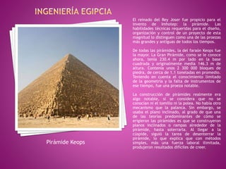 El reinado del Rey Joser fue propicio para el
invento de Imhotep: la pirámide. Las
habilidades técnicas requeridas para el diseño,
organización y control de un proyecto de esta
magnitud lo distinguen como una de las proezas
más grandes y antiguas de todos los tiempos.
De todas las pirámides, la del faraón Keops fue
la mayor. La Gran Pirámide, como se le conoce
ahora, tenía 230.4 m por lado en la base
cuadrada y originalmente medía 146.3 m de
altura. Contenía unos 2 300 000 bloques de
piedra, de cerca de 1.1 toneladas en promedio.
Teniendo en cuenta el conocimiento limitado
de la geometría y la falta de instrumentos de
ese tiempo, fue una proeza notable.
La construcción de pirámides realmente era
algo notable, si se considera que no se
conocían ni el tomillo ni la polea. No había otro
mecanismo que la palanca. Sin embargo, se
usaba el plano inclinado, al grado de que una
de las teorías predominantes de cómo se
erigieron las pirámides es que se construyeron
planos inclinados o rampas alrededor de la
pirámide, hasta soterrarla. Al llegar a la
cúspide, siguió la tarea de desenterrar la
pirámide, lo que explica que con métodos
simples, más una fuerza laboral ilimitada,
produjeron resultados difíciles de creer.
Pirámide Keops
 