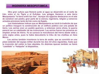 Otra gran cultura que floreció junto al agua se desarrolló en el norte de
Irán, entre el río Tigris y el Eufrates. Los griegos llamaron a esta tierra
Mesopotamia “la tierra entre los ríos”. Aunque los egipcios destacaron en el arte
de construir con piedra, gran parte de la ciencia, ingeniería, religión y comercio
actuales provienen tanto de Irán como de Egipto.
Los historiadores indican que en Mesopotamia se inició la tradición de que
un político inaugure la construcción de un edificio público con una palada de
tierra. Los asirios eran un pueblo guerrero, y entonces como ahora, la guerra
pareció ser un catalizador de las invenciones. Los asirios fueron los primeros en
emplear armas de hierro. Ya se conocía la manufactura del hierro desde siete u
ocho siglos antes, pues la había descubierto la tribu de los chalibas en Asia
Menor.
Los asirios también inventaron la torre de asalto, que se convirtió en una
pieza estándar del equipo militar durante los dos mil años siguientes, hasta que
la invención del cañón la hizo obsoleta. En distintas épocas también se llamó
“castillete” o “helépolis” el dispositivo.
INGENIERÍA MESOPOTÁMICA
 