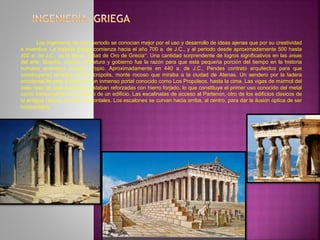 Los ingenieros de este periodo se conocían mejor por el uso y desarrollo de ideas ajenas que por su creatividad
e inventiva. La historia griega comienza hacia el año 700 a. de J.C., y al periodo desde aproximadamente 500 hasta
400 a. de J.C., se le llama “Edad de Oro de Grecia”. Una cantidad sorprendente de logros significativos en las áreas
del arte, filosofía, ciencia, literatura y gobierno fue la razón para que esta pequeña porción del tiempo en la historia
humana ameritara nombre propio. Aproximadamente en 440 a. de J.C., Pendes contrató arquitectos para que
construyeran templos en la Acrópolis, monte rocoso que miraba a la ciudad de Atenas. Un sendero por la ladera
occidental llevaba a través de un inmenso portal conocido como Los Propóleos, hasta la cima. Las vigas de mármol del
cielo raso de esta estructura estaban reforzadas con hierro forjado, lo que constituye el primer uso conocido del metal
como componente en el diseño de un edificio. Las escalinatas de acceso al Partenón, otro de los edificios clásicos de
la antigua Grecia, no son horizontales. Los escalones se curvan hacia arriba, al centro, para dar la ilusión óptica de ser
horizontales.
 