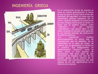 En la construcción actual de puentes se
toma en cuenta generalmente el hecho
de que los que se curvan hacia arriba dan
impresión de seguridad, en tanto que los
horizontales parecen pandearse por el
centro. Quienes dirigieron la construcción
de esas antiguas estructuras no tenían un
título que se pudiera traducir como
“ingeniero”. Se les llamaba
“arquitekton”, que quiere decir el que
había cumplido un periodo como aprendiz
en los métodos estándar de construcción
de edificios públicos.
Los arquitectos recibían
aproximadamente un tercio más de
remuneración que los albañiles. No se
adiestraban en el salón de clases, de
manera que su aprendizaje lo hacían en
la práctica. Era íntegramente un
adiestramiento “práctico”, como se
llama ahora a este proceso de
aprendizaje. Hay poca duda de que
Aristóteles de Estagira fue uno de los
grandes genios de la historia de la
humanidad. Sus contribuciones han sido
algunas de las más significativas en la
historia de la ciencia.
 