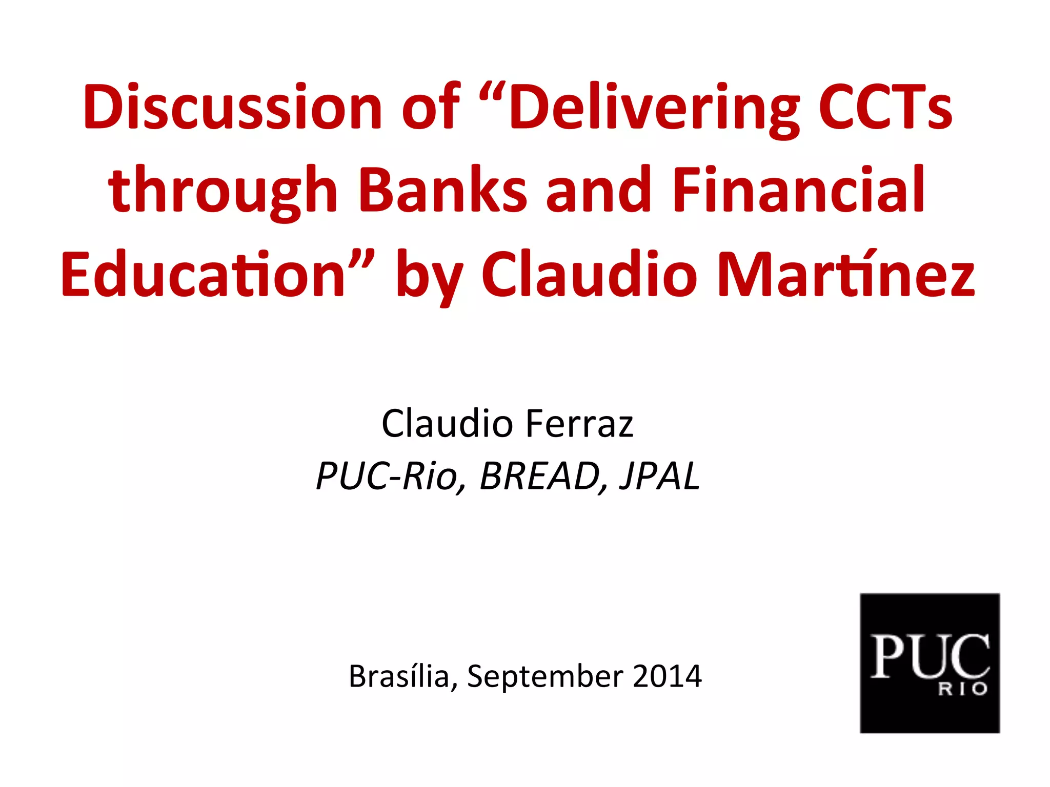Discussion
of
“Delivering
CCTs
through
Banks
and
Financial
Educa:on”
by
Claudio
Mar?nez
Claudio
Ferraz
PUC-‐Rio,
BREAD,
JPAL
Brasília,
September
2014