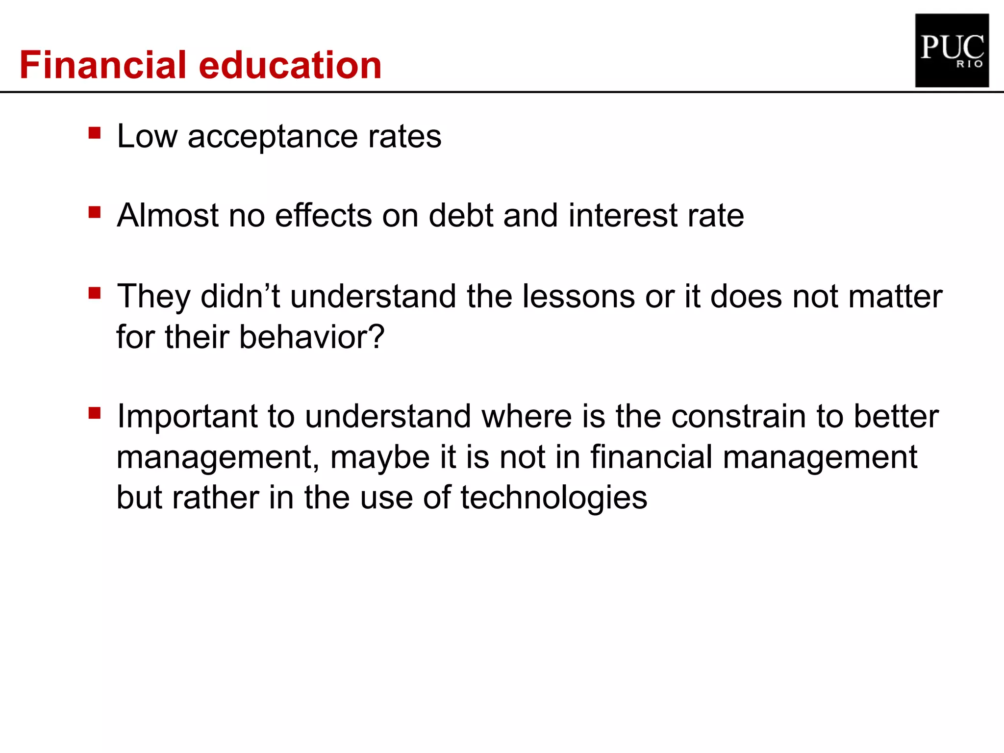 Financial education
§ Low acceptance rates
§ Almost no effects on debt and interest rate
§ They didn’t understand the lessons or it does not matter
for their behavior?
§ Important to understand where is the constrain to better
management, maybe it is not in financial management
but rather in the use of technologies