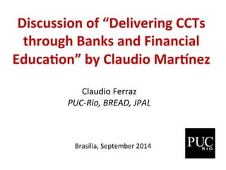 Discussion 
of 
“Delivering 
CCTs 
through 
Banks 
and 
Financial 
Educa:on” 
by 
Claudio 
Mar?nez 
Claudio 
Ferraz 
PUC-­‐Rio, 
BREAD, 
JPAL 
Brasília, 
September 
2014 
 