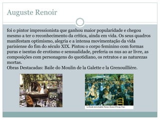 Auguste Renoir
foi o pintor impressionista que ganhou maior popularidade e chegou
mesmo a ter o reconhecimento da crítica, ainda em vida. Os seus quadros
manifestam optimismo, alegria e a intensa movimentação da vida
parisiense do fim do século XIX. Pintou o corpo feminino com formas
puras e isentas de erotismo e sensualidade, preferia os nus ao ar livre, as
composições com personagens do quotidiano, os retratos e as naturezas
mortas.
Obras Destacadas: Baile do Moulin de la Galette e la Grenouillière.
 