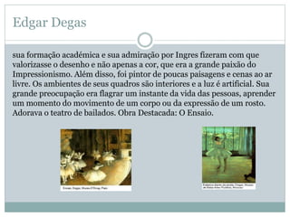 Edgar Degas
sua formação académica e sua admiração por Ingres fizeram com que
valorizasse o desenho e não apenas a cor, que era a grande paixão do
Impressionismo. Além disso, foi pintor de poucas paisagens e cenas ao ar
livre. Os ambientes de seus quadros são interiores e a luz é artificial. Sua
grande preocupação era flagrar um instante da vida das pessoas, aprender
um momento do movimento de um corpo ou da expressão de um rosto.
Adorava o teatro de bailados. Obra Destacada: O Ensaio.
 