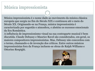 Música impressionista
Música impressionista é o nome dado ao movimento da música clássica
europeia que surgiu no fim do Século XIX e continuou até o meio do
Século XX. Originando-se na França, música impressionista é
caracterizada por sugestão e atmosfera, e abstém os excessos emocionais
da Era Romântica.
A influência de impressionismo visual na sua contraparte musical é bem
discutida. Claude Debussy e Maurice Ravel são considerados, em geral, os
maiores compositores impressionistas. Mas, Debussy não concordou com
o termo, chamando-o de invenção dos críticos. Entre outros músicos
impressionistas fora da França incluem-se obras de Ralph Williams e
Ottorino Respighi.
 
