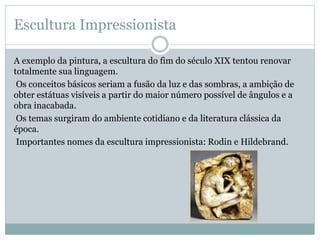 Escultura Impressionista
A exemplo da pintura, a escultura do fim do século XIX tentou renovar
totalmente sua linguagem.
Os conceitos básicos seriam a fusão da luz e das sombras, a ambição de
obter estátuas visíveis a partir do maior número possível de ângulos e a
obra inacabada.
Os temas surgiram do ambiente cotidiano e da literatura clássica da
época.
Importantes nomes da escultura impressionista: Rodin e Hildebrand.
 