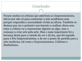 Conclusão
Foram muitos os artistas que aderiram ao Impressionismo,
talvez por não só para contrariar a arte académica mas
porque respondia a necessidade vivida na altura. Também se
destaca por ser o primeiro movimento a realizar obras sem
estar a criticar ou a representar alguém ou algo, mas a
começar a criar arte pela arte. Mas o mais importante foi a
herança desta para o estudo da cor e da luz, que foi seguida
para o Pós-Impressionistas, e de ser o ponto de partida para a
arte moderna, tal como o Expressionismo, Cubismo e
Simbolismo.
 