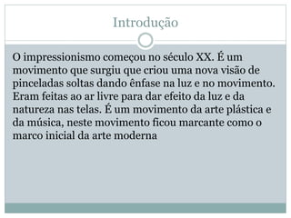 Introdução
O impressionismo começou no século XX. É um
movimento que surgiu que criou uma nova visão de
pinceladas soltas dando ênfase na luz e no movimento.
Eram feitas ao ar livre para dar efeito da luz e da
natureza nas telas. É um movimento da arte plástica e
da música, neste movimento ficou marcante como o
marco inicial da arte moderna
 