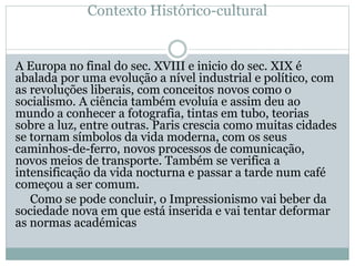 Contexto Histórico-cultural
A Europa no final do sec. XVIII e inicio do sec. XIX é
abalada por uma evolução a nível industrial e político, com
as revoluções liberais, com conceitos novos como o
socialismo. A ciência também evoluía e assim deu ao
mundo a conhecer a fotografia, tintas em tubo, teorias
sobre a luz, entre outras. Paris crescia como muitas cidades
se tornam símbolos da vida moderna, com os seus
caminhos-de-ferro, novos processos de comunicação,
novos meios de transporte. Também se verifica a
intensificação da vida nocturna e passar a tarde num café
começou a ser comum.
Como se pode concluir, o Impressionismo vai beber da
sociedade nova em que está inserida e vai tentar deformar
as normas académicas
 