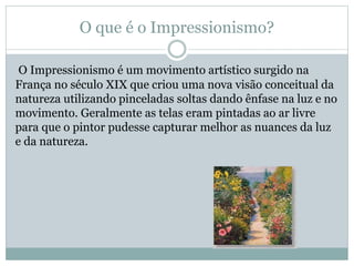 O que é o Impressionismo?
O Impressionismo é um movimento artístico surgido na
França no século XIX que criou uma nova visão conceitual da
natureza utilizando pinceladas soltas dando ênfase na luz e no
movimento. Geralmente as telas eram pintadas ao ar livre
para que o pintor pudesse capturar melhor as nuances da luz
e da natureza.
 