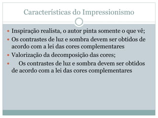 Características do Impressionismo
 Inspiração realista, o autor pinta somente o que vê;
 Os contrastes de luz e sombra devem ser obtidos de
acordo com a lei das cores complementares
 Valorização da decomposição das cores;
 Os contrastes de luz e sombra devem ser obtidos
de acordo com a lei das cores complementares
 