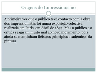Origens do Impressionismo
A primeira vez que o público teve contacto com a obra
dos impressionistas foi numa exposição colectiva
realizada em Paris, em Abril de 1874. Mas o público e a
crítica reagiram muito mal ao novo movimento, pois
ainda se mantinham fiéis aos princípios académicos da
pintura
 