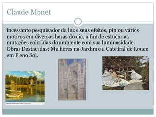 Claude Monet
incessante pesquisador da luz e seus efeitos, pintou vários
motivos em diversas horas do dia, a fim de estudar as
mutações coloridas do ambiente com sua luminosidade.
Obras Destacadas: Mulheres no Jardim e a Catedral de Rouen
em Pleno Sol.
 