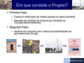 Em que consiste o Projeto? Primera Fase:  Captura e destruição de metano gerado no aterro sanitário Geração de Créditos de Carbono por tonelada de CO 2 equivalente destruída Segunda Fase:  Analizar em conjunto com o aterro as possibilidades de aproveitamento do gás. 