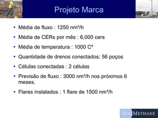 Projeto Marca Média de fluxo : 1250 nm³/h Média de CERs por mês : 6,000 cers Média de temperatura : 1000 Cº Quantidade de drenos conectados: 56 poços Células conectadas : 2 células Previsão de fluxo : 3000 nm³/h nos próximos 6 meses. Flares instalados : 1 flare de 1500 nm³/h  