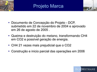 Projeto Marca Documento de Concepção do Projeto - DCP, submetido em 22 de novembro de 2004 e aprovado em 26 de agosto de 2005 . Queima e destruição do metano, transformando CH4 em CO2 e possível geração de energia. CH4 21 vezes mais prejudicial que o CO2 Construção e inicio parcial das operações em 2006 