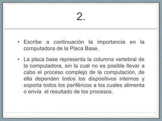 2.Escribe a continuación la importancia en la computadora de la Placa Base.La placa base representa la columna vertebral de la computadora, sin la cual no es posible llevar a cabo el proceso complejo de la computación, de ella dependen todos los dispositivos internos y soporta todos los periféricos a los cuales alimenta o envía el resultado de los procesos.