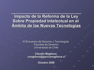 ______________________________ Impacto de la Reforma de la Ley Sobre Propiedad Intelectual en el  Ámbito de las Nuevas Tecnologías III Encuentro de Derecho y Tecnologías  Facultad de Derecho Universidad de Chile Claudio Magliona  [email_address] Octubre 2008 