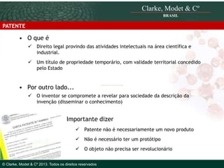 PATENTE

• O que é
 Direito legal provindo das atividades intelectuais na área científica e
industrial.

 Um título de propriedade temporário, com validade territorial concedido
pelo Estado

• Por outro lado...
 O inventor se compromete a revelar para sociedade da descrição da
invenção (disseminar o conhecimento)

Importante dizer
 Patente não é necessariamente um novo produto
 Não é necessário ter um protótipo
© 2010 Clarke, Modet & Cº

 O objeto não precisa ser revolucionário

© Clarke, Modet & Cº 2013. Todos os direitos reservados

 