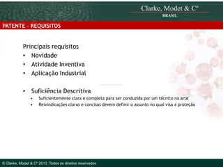 PATENTE - REQUISITOS

Principais requisitos
• Novidade
• Atividade Inventiva
• Aplicação Industrial
•

Suficiência Descritiva
•
•

Suficientemente clara e completa para ser conduzida por um técnico na arte
Reivindicações claras e concisas devem definir o assunto no qual visa a proteção

© 2010 Clarke, Modet & Cº

© Clarke, Modet & Cº 2013. Todos os direitos reservados

 